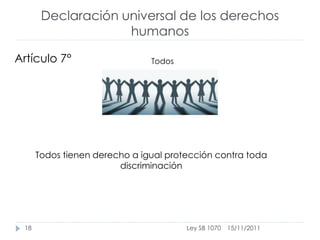 Declaración universal de los derechos
                    humanos

Artículo 7°                    Todos




      Todos tienen derecho a igual protección contra toda
                        discriminación




 18                                    Ley SB 1070   15/11/2011
 