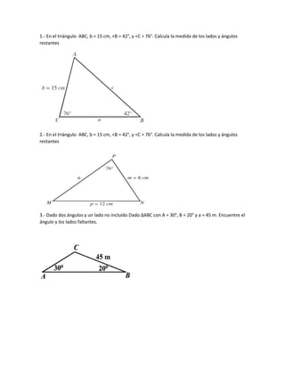 1.- En el triángulo ABC, b = 15 cm, <B = 42°, y <C = 76°. Calcula la medida de los lados y ángulos
restantes
2.- En el triángulo ABC, b = 15 cm, <B = 42°, y <C = 76°. Calcula la medida de los lados y ángulos
restantes
3.- Dado dos ángulos y un lado no incluído Dado ∆ABC con A = 30°, B = 20° y a = 45 m. Encuentre el
ángulo y los lados faltantes.
 
