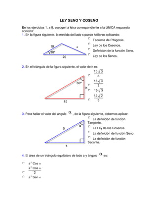 LEY SENO Y COSENO<br />En los ejercicios 1. a 8. escoger la letra correspondiente a la ÚNICA respuesta correcta: 1. En la figura siguiente, la medida del lado x puede hallarse aplicando:Principio del formularioTeorema de Pitágoras.Ley de los Cosenos.Definición de la función Seno.Ley de los Senos. Final del formularioPrincipio del formularioFinal del formulario2. En el triángulo de la figura siguiente, el valor de h es:Principio del formularioFinal del formularioPrincipio del formularioFinal del formulario3. Para hallar el valor del ángulo , de la figura siguiente, debemos aplicar:Principio del formularioLa definición de función Tangente.La Ley de los Cosenos.La definición de función Seno.La definición de función Secante. Final del formularioPrincipio del formularioFinal del formulario4. El área de un triángulo equilátero de lado a y ángulo es:Principio del formularioFinal del formularioPrincipio del formularioFinal del formulario5. Dos personas situadas en los puntos A y B respectivamente, disparan sendas flechas hacia el punto C, y dan ambos en el blanco. Las coordenadas del punto B son:Principio del formulario( 10 , 0)Final del formularioPrincipio del formularioFinal del formulario6. El área del paralelogramo de la figura es:Principio del formularioad Cos ad Senab Cos ab Sen Final del formularioPrincipio del formularioFinal del formulario7. En la figura, la medida del segmento es:Principio del formulario7 3 + 3 Cos 60º3 + 3 Tan 30º3 + 3 Sen 60ºFinal del formularioPrincipio del formularioFinal del formulario8. La expresión     equivale a:Principio del formularioFinal del formularioPrincipio del formularioFinal del formularioEn los ejercicios 9. a 13., hallar las otras partes del ABC que se desconocen:9. A = 41º,  C = 77º ,  a = 10m10. B = 9cm,  A = 41º ,  B = 120º11. a = 4.2m , b = 7.6m , A = 20º12. a = 16m , C = 20° , B = 118º13. A =60° , b = 10m , c = 10m14. ¿Cuál es la altura de un árbol si el ángulo de elevación a partir de un punto en el plano horizontal que pasa por su pie es de 35º y el ángulo de elevación a partir de otro punto sobre el mismo plano, pero 10 metros más cerca del pie es de 61.5º?15. Un observador ve un globo que está al norte bajo un ángulo de elevación; un segundo observador situado a una distancia de a metros al este del primero, ve el mismo globo con un ángulo de elevación. Calcular la altura h del globo. 16. La altura de un edificio es a ¿cuál es la altura de un asta de bandera sobre la parte alta del edificio si los ángulos de elevación, a partir del suelo, del pie y cima de dicha asta son y respectivamente?18. Los lados iguales de un triángulo isósceles miden cada uno L metros y los ángulos iguales grados. Demostrar que el área del triángulo es .19. Hallar el valor de x y h en función de a, y . 20. Calcular la altura h del triángulo en términos de a, y. 21. Dos boyas están separadas por una distancia de 64.2 m y un bote está a 74.1 m de la más cercana. El ángulo que forman las dos visuales del bote a las boyas es de 27º18'. ¿Qué distancia hay del bote a la boya más alejada?22. Las dos diagonales de un paralelogramo son 10 y 12 cm y forman un ángulo de 49º18'. Hallar las longitudes de los lados.23. Una carretera recta forma un ángulo de 22º con la horizontal. El ángulo de elevación respecto a un aeroplano, desde un punto P, sobre la carretera, es de 57º. En el mismo instante, el ángulo de elevación, desde otro punto sobre la carretera 100 metros más adelante, es de 63º. Hallar aproximadamente la distancia de P al aeroplano.24. Un viejo mapa señala un tesoro enterrado en el punto C, ubicado al N 70º18' O de cierto árbol T. Para evitar una barranca entre T y C, el mapa dice que hay que caminar 315.3 m hacia el N 10º24' O y después 260 m hacia el lugar del tesoro. Si el descubridor del mapa ha estudiado trigonometría, ¿iría a buscar el tesoro? ¿por qué?25. Al instalar una antena sobre un terreno inclinado, como muestra la figura siguiente, los cables que la sostienen forman un ángulo de 40º con el mástil. Hallar las longitudes x y y de los cables, teniendo en cuenta que la antena es vertical.  <br />Principio del formulario<br />