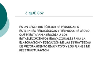 ¿ QUÉ ES? ES UN REGISTRO PÚBLICO DE PERSONAS O ENTIDADES PEDAGÓGICAS Y TÉCNICAS DE APOYO, QUE PRESTARÁN ASESORÍA A LOS ESTABLECIMIENTOS EDUCACIONALES PARA LA ELABORACIÓN Y EJECUCIÓN DE LAS ESTRATEGIAS DE MEJORAMIENTO EDUCATIVO Y LOS PLANES DE REESTRUCTURACIÓN 