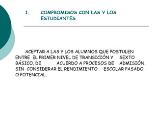 1. COMPROMISOS CON LAS Y LOS  ESTUDIANTES ACEPTAR A LAS Y LOS ALUMNOS QUE POSTULEN  ENTRE  EL PRIMER NIVEL DE TRANSICIÓN Y  SEXTO BÁSICO, DE  ACUERDO A PROCESOS DE  ADMISIÓN, SIN  CONSIDERAR EL RENDIMIENTO  ESCOLAR PASADO O POTENCIAL. 