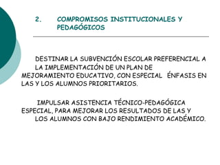 2.  COMPROMISOS INSTITUCIONALES Y  PEDAGÓGICOS DESTINAR LA SUBVENCIÓN ESCOLAR PREFERENCIAL A  LA IMPLEMENTACIÓN DE UN PLAN DE  MEJORAMIENTO EDUCATIVO, CON ESPECIAL  ÉNFASIS EN LAS Y LOS ALUMNOS PRIORITARIOS.    IMPULSAR ASISTENCIA TÉCNICO-PEDAGÓGICA  ESPECIAL, PARA MEJORAR LOS RESULTADOS DE LAS Y  LOS ALUMNOS CON BAJO RENDIMIENTO ACADÉMICO . 