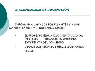 3. COMPROMISOS DE INFORMACIÓN INFORMAR A LAS Y LOS POSTULANTES Y A SUS  MADRES, PADRES Y APODERADOS SOBRE: - EL PROYECTO EDUCATIVO INSTITUCIONAL  (PEI) Y SU  REGLAMENTO INTERNO.  - EXISTENCIA DEL CONVENIO - USO DE LOS RECURSOS PERCIBIDOS POR LA  LEY SEP   