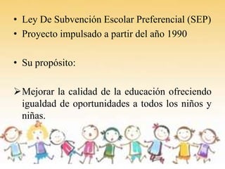 • Ley De Subvención Escolar Preferencial (SEP)
• Proyecto impulsado a partir del año 1990

• Su propósito:

Mejorar la ca...
