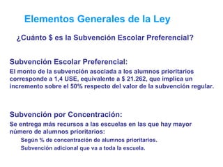 Elementos Generales de la Ley ¿Cuánto $ es la Subvención Escolar Preferencial? Subvención Escolar Preferencial: El monto de la subvención asociada a los alumnos prioritarios corresponde a 1,4 USE, equivalente a $ 21.262, que implica un incremento sobre el 50% respecto del valor de la subvención regular.  Subvención por Concentración: Se entrega más recursos a las escuelas en las que hay mayor número de alumnos prioritarios:  Según % de concentración de alumnos prioritarios.  Subvención adicional que va a toda la escuela. 