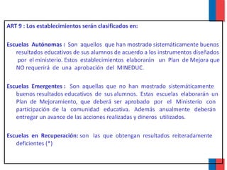 ART 9 : Los establecimientos serán clasificados en: Escuelas  Autónomas :  Son  aquellos  que han mostrado sistemáticamente buenos resultados educativos de sus alumnos de acuerdo a los instrumentos diseñados  por  el ministerio. Estos  establecimientos  elaborarán  un  Plan  de Mejora que NO requerirá  de  una  aprobación  del  MINEDUC.  Escuelas  Emergentes :  Son  aquellas  que  no  han  mostrado  sistemáticamente buenos resultados educativos  de  sus alumnos.  Estas  escuelas  elaborarán  un Plan  de  Mejoramiento,  que  deberá  ser  aprobado  por  el  Ministerio  con participación  de  la  comunidad  educativa.  Además  anualmente  deberán  entregar un avance de las acciones realizadas y dineros  utilizados. Escuelas  en  Recuperación:  son  las  que  obtengan  resultados  reiteradamente  deficientes (*) 