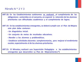 Párrafo N ° 2 Y 3 ART 18:  En  los  Establecimientos  autónomos  se  evaluará  el  cumplimiento  de  las  obligaciones  contenidas en el convenio, en especial  la  retención de los alumnos prioritarios  con  dificultades  académicas  y  el  cumplimiento  de  logros. ART 19:  En los establecimientos emergentes, se deberá cumplir con  el  Plan  de Mejora este  plan  debe  contener: - Un  diagnóstico  inicial. - Un  conjunto  de  metas  de  resultados  educativos. - Atender  a  los  alumnos  y  problemáticas. -  Establecer actividades docentes  complementarias,  para  mejorar el rendimiento escolar, especialmente el de los alumnos prioritarios. ART 21:  El  Mineduc, realizará  una  Supervisión  Pedagógica  a  los  establecimientos  emergentes  que  desarrollen  su  Plan  de  Mejoramiento (*) 
