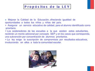 +  Mejorar  la  Calidad  de  la  Educación, ofreciendo  igualdad  de oportunidades  a  todos  los  niños  y  niñas  del  país. +  Asegurar  un  servicio  educativo de calidad, para el alumno identificado como  prioritario. + Los  sostenedores  de  las  escuelas  a  la  que  asisten  estos  estudiantes,  recibirán un monto adicional por concepto  SEP y en los casos que corresponda, una subvención por concentración de  alumnos  prioritarios. + La  ley  exige  la  suscripción  de  compromisos  por  resultados educativos,  involucrando  en  ellos  a  toda la comunidad escolar .  Propósitos de la LEY 
