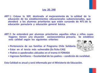 Ley  20. 248   ART 1 :  Créase  la  SEP,  destinada  al  mejoramiento  de  la  calidad  de  la  educación  de  los  establecimientos  educacionales  subvencionados,  que  atenderá  a  los  alumnos  prioritarios  que  estén  cursando  de  NT1 de  la  educación  parvularia  y  educación  general  básica. ART 2 : Se  entenderá  por  alumnos  prioritarios  aquellos  niños  y  niñas  cuyos  hogares  tienen  una  situación  socioeconómica  precaria.  Se  establece  esta  calidad  según  los  siguientes  criterios: + Pertenencia  de  sus  familias  al  Programa  Chile  Solidario. + Estar  en  el  tercio  más  vulnerable (Ex ficha CAS) + Padres o apoderados ubicados en el tramo A FONASA + Ingresos familiares – Escolaridad de los padres – condición de ruralidad. Esta Calidad es anual y será informada por el Ministerio de Educación. 