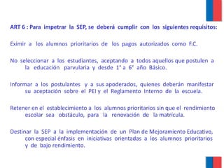ART 6 : Para  impetrar  la  SEP, se  deberá  cumplir  con  los  siguientes requisitos: Eximir  a  los  alumnos  prioritarios  de  los  pagos  autorizados  como  F.C. No  seleccionar  a  los  estudiantes,  aceptando  a  todos aquellos que postulen  a  la  educación  parvularia  y  desde  1° a  6°  año  Básico. Informar  a  los  postulantes  y  a  sus apoderados,  quienes  deberán  manifestar  su  aceptación  sobre  el  PEI y  el  Reglamento  Interno  de  la  escuela. Retener en el  establecimiento a  los  alumnos prioritarios sin que el  rendimiento  escolar  sea  obstáculo,  para  la  renovación  de  la matrícula. Destinar  la  SEP  a  la  implementación  de  un  Plan de Mejoramiento Educativo,  con especial énfasis  en  iniciativas  orientadas  a  los  alumnos  prioritarios  y  de  bajo rendimiento. 