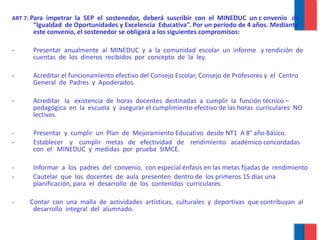 ART 7:  Para  impetrar  la  SEP  el  sostenedor,  deberá  suscribir  con  el  MINEDUC  un c onvenio  de “Igualdad  de Oportunidades y Excelencia  Educativa”. Por un período de 4 años. Mediante este convenio, el sostenedor se obligará a los siguientes compromisos: Presentar  anualmente  al  MINEDUC  y  a  la  comunidad  escolar  un  informe  y rendición  de  cuentas  de  los  dineros  recibidos  por  concepto  de  la  ley. Acreditar el funcionamiento efectivo del Consejo Escolar, Consejo de Profesores y  el  Centro  General  de  Padres  y  Apoderados. Acreditar  la  existencia  de  horas  docentes  destinadas  a  cumplir  la  función técnico – pedagógica  en  la  escuela  y  asegurar el cumplimiento efectivo de las horas  curriculares  NO  lectivas. -  Presentar  y  cumplir  un  Plan  de  Mejoramiento Educativo  desde NT1  A 8° año Básico. Establecer  y  cumplir  metas  de  efectividad  de  rendimiento  académico concordadas  con  el  MINEDUC  y  medidas  por  prueba  SIMCE. -  Informar  a  los  padres  del  convenio,  con especial énfasis en las metas fijadas de  rendimiento Cautelar  que  los  docentes  de  aula  presenten  dentro de  los primeros 15 días una  planificación, para  el  desarrollo  de  los  contenidos  curriculares. -  Contar  con  una  malla  de  actividades  artísticas,  culturales  y  deportivas  que contribuyan  al  desarrollo  integral  del  alumnado. 