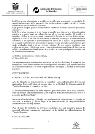 12
Texto extraído de la página web: www.lexis.com.ec
GOBIERNO NACIONAL DE
LA REPUBLICA DEL ECUADOR
Av. 10 de Agosto y J. Washington
Telfs: 3998300 – 3998400
3998500 – 3998600
Ext: 1442
wwwfinanzasf.gob.ec
b.3) Para ocupar el puesto de la servidora o servidor que se encuentre en comisión de
servicios sin remuneración o vacante. Este nombramiento no podrá exceder el tiempo
determinado para la señalada comisión;
b.4) Quienes ocupen puestos comprendidos dentro de la escala del nivel jerárquico
superior; y,
b.5) De prueba, otorgado a la servidora o servidor que ingresa a la administración
pública o a quien fuere ascendido durante el periodo de prueba. El servidor o
servidora pública se encuentra sujeto a evaluación durante un periodo de tres meses,
superado el cual, o, en caso de no haberse practicado, se otorgará el nombramiento
definitivo; si no superare la prueba respectiva, cesará en el puesto. De igual manera
se otorgará nombramiento provisional a quienes fueron ascendidos, los mismos que
serán evaluados dentro de un periodo máximo de seis meses, mediante una
evaluación técnica y objetiva de sus servicios y si se determinare luego de ésta que no
califica para el desempeño del puesto se procederá al reintegro al puesto anterior con
su remuneración anterior;
c) De libre nombramiento y remoción; y,
d) De período fijo.
Los nombramientos provisionales señalados en los literales b.1) y b.2) podrán ser
otorgados a favor de servidoras o servidores públicos de carrera que prestan servicios
en la misma institución; o a favor de personas que no tengan la calidad de servidores
públicos.
CONCORDANCIAS:
CODIFICACION DEL CODIGO DEL TRABAJO, Arts. 14
Art. 18.- Registro de nombramientos y contratos.- Los nombramientos deberán ser
registrados dentro del plazo de quince días, en la Unidad de Administración de
Talento Humano de la respectiva entidad.
El funcionario responsable de dicho registro, que no lo hiciera en el plazo señalado,
será sancionado administrativamente, sin perjuicio de las responsabilidades civiles o
penales a que hubiere lugar.
Los actos administrativos realizados con nombramiento o contrato no registrado, no
afectarán a terceros y darán lugar a la determinación de responsabilidades
administrativas, civiles y penales.
Para el caso de contratos de servicios ocasionales no será necesaria acción de
personal, debiendo únicamente registrarse en la Unidad de Administración de
Talento Humano.
CONCORDANCIAS:
 