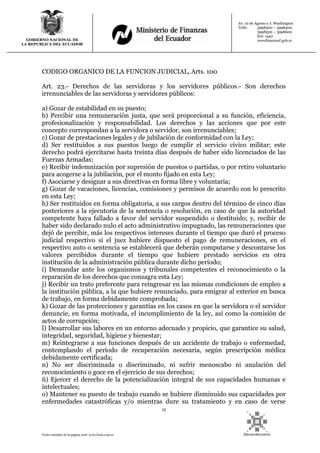 15
Texto extraído de la página web: www.lexis.com.ec
GOBIERNO NACIONAL DE
LA REPUBLICA DEL ECUADOR
Av. 10 de Agosto y J. Washington
Telfs: 3998300 – 3998400
3998500 – 3998600
Ext: 1442
wwwfinanzasf.gob.ec
CODIGO ORGANICO DE LA FUNCION JUDICIAL, Arts. 100
Art. 23.- Derechos de las servidoras y los servidores públicos.- Son derechos
irrenunciables de las servidoras y servidores públicos:
a) Gozar de estabilidad en su puesto;
b) Percibir una remuneración justa, que será proporcional a su función, eficiencia,
profesionalización y responsabilidad. Los derechos y las acciones que por este
concepto correspondan a la servidora o servidor, son irrenunciables;
c) Gozar de prestaciones legales y de jubilación de conformidad con la Ley;
d) Ser restituidos a sus puestos luego de cumplir el servicio cívico militar; este
derecho podrá ejercitarse hasta treinta días después de haber sido licenciados de las
Fuerzas Armadas;
e) Recibir indemnización por supresión de puestos o partidas, o por retiro voluntario
para acogerse a la jubilación, por el monto fijado en esta Ley;
f) Asociarse y designar a sus directivas en forma libre y voluntaria;
g) Gozar de vacaciones, licencias, comisiones y permisos de acuerdo con lo prescrito
en esta Ley;
h) Ser restituidos en forma obligatoria, a sus cargos dentro del término de cinco días
posteriores a la ejecutoria de la sentencia o resolución, en caso de que la autoridad
competente haya fallado a favor del servidor suspendido o destituido; y, recibir de
haber sido declarado nulo el acto administrativo impugnado, las remuneraciones que
dejó de percibir, más los respectivos intereses durante el tiempo que duró el proceso
judicial respectivo si el juez hubiere dispuesto el pago de remuneraciones, en el
respectivo auto o sentencia se establecerá que deberán computarse y descontarse los
valores percibidos durante el tiempo que hubiere prestado servicios en otra
institución de la administración pública durante dicho periodo;
i) Demandar ante los organismos y tribunales competentes el reconocimiento o la
reparación de los derechos que consagra esta Ley;
j) Recibir un trato preferente para reingresar en las mismas condiciones de empleo a
la institución pública, a la que hubiere renunciado, para emigrar al exterior en busca
de trabajo, en forma debidamente comprobada;
k) Gozar de las protecciones y garantías en los casos en que la servidora o el servidor
denuncie, en forma motivada, el incumplimiento de la ley, así como la comisión de
actos de corrupción;
l) Desarrollar sus labores en un entorno adecuado y propicio, que garantice su salud,
integridad, seguridad, higiene y bienestar;
m) Reintegrarse a sus funciones después de un accidente de trabajo o enfermedad,
contemplando el período de recuperación necesaria, según prescripción médica
debidamente certificada;
n) No ser discriminada o discriminado, ni sufrir menoscabo ni anulación del
reconocimiento o goce en el ejercicio de sus derechos;
ñ) Ejercer el derecho de la potencialización integral de sus capacidades humanas e
intelectuales;
o) Mantener su puesto de trabajo cuando se hubiere disminuido sus capacidades por
enfermedades catastróficas y/o mientras dure su tratamiento y en caso de verse
 