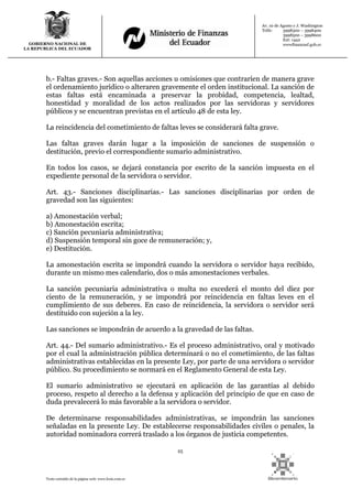 25
Texto extraído de la página web: www.lexis.com.ec
GOBIERNO NACIONAL DE
LA REPUBLICA DEL ECUADOR
Av. 10 de Agosto y J. Washington
Telfs: 3998300 – 3998400
3998500 – 3998600
Ext: 1442
wwwfinanzasf.gob.ec
b.- Faltas graves.- Son aquellas acciones u omisiones que contraríen de manera grave
el ordenamiento jurídico o alteraren gravemente el orden institucional. La sanción de
estas faltas está encaminada a preservar la probidad, competencia, lealtad,
honestidad y moralidad de los actos realizados por las servidoras y servidores
públicos y se encuentran previstas en el artículo 48 de esta ley.
La reincidencia del cometimiento de faltas leves se considerará falta grave.
Las faltas graves darán lugar a la imposición de sanciones de suspensión o
destitución, previo el correspondiente sumario administrativo.
En todos los casos, se dejará constancia por escrito de la sanción impuesta en el
expediente personal de la servidora o servidor.
Art. 43.- Sanciones disciplinarias.- Las sanciones disciplinarias por orden de
gravedad son las siguientes:
a) Amonestación verbal;
b) Amonestación escrita;
c) Sanción pecuniaria administrativa;
d) Suspensión temporal sin goce de remuneración; y,
e) Destitución.
La amonestación escrita se impondrá cuando la servidora o servidor haya recibido,
durante un mismo mes calendario, dos o más amonestaciones verbales.
La sanción pecuniaria administrativa o multa no excederá el monto del diez por
ciento de la remuneración, y se impondrá por reincidencia en faltas leves en el
cumplimiento de sus deberes. En caso de reincidencia, la servidora o servidor será
destituido con sujeción a la ley.
Las sanciones se impondrán de acuerdo a la gravedad de las faltas.
Art. 44.- Del sumario administrativo.- Es el proceso administrativo, oral y motivado
por el cual la administración pública determinará o no el cometimiento, de las faltas
administrativas establecidas en la presente Ley, por parte de una servidora o servidor
público. Su procedimiento se normará en el Reglamento General de esta Ley.
El sumario administrativo se ejecutará en aplicación de las garantías al debido
proceso, respeto al derecho a la defensa y aplicación del principio de que en caso de
duda prevalecerá lo más favorable a la servidora o servidor.
De determinarse responsabilidades administrativas, se impondrán las sanciones
señaladas en la presente Ley. De establecerse responsabilidades civiles o penales, la
autoridad nominadora correrá traslado a los órganos de justicia competentes.
 