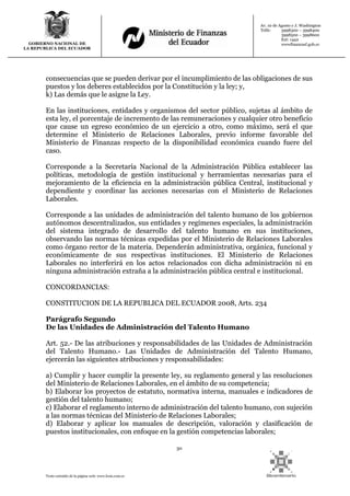 30
Texto extraído de la página web: www.lexis.com.ec
GOBIERNO NACIONAL DE
LA REPUBLICA DEL ECUADOR
Av. 10 de Agosto y J. Washington
Telfs: 3998300 – 3998400
3998500 – 3998600
Ext: 1442
wwwfinanzasf.gob.ec
consecuencias que se pueden derivar por el incumplimiento de las obligaciones de sus
puestos y los deberes establecidos por la Constitución y la ley; y,
k) Las demás que le asigne la Ley.
En las instituciones, entidades y organismos del sector público, sujetas al ámbito de
esta ley, el porcentaje de incremento de las remuneraciones y cualquier otro beneficio
que cause un egreso económico de un ejercicio a otro, como máximo, será el que
determine el Ministerio de Relaciones Laborales, previo informe favorable del
Ministerio de Finanzas respecto de la disponibilidad económica cuando fuere del
caso.
Corresponde a la Secretaría Nacional de la Administración Pública establecer las
políticas, metodología de gestión institucional y herramientas necesarias para el
mejoramiento de la eficiencia en la administración pública Central, institucional y
dependiente y coordinar las acciones necesarias con el Ministerio de Relaciones
Laborales.
Corresponde a las unidades de administración del talento humano de los gobiernos
autónomos descentralizados, sus entidades y regímenes especiales, la administración
del sistema integrado de desarrollo del talento humano en sus instituciones,
observando las normas técnicas expedidas por el Ministerio de Relaciones Laborales
como órgano rector de la materia. Dependerán administrativa, orgánica, funcional y
económicamente de sus respectivas instituciones. El Ministerio de Relaciones
Laborales no interferirá en los actos relacionados con dicha administración ni en
ninguna administración extraña a la administración pública central e institucional.
CONCORDANCIAS:
CONSTITUCION DE LA REPUBLICA DEL ECUADOR 2008, Arts. 234
Parágrafo Segundo
De las Unidades de Administración del Talento Humano
Art. 52.- De las atribuciones y responsabilidades de las Unidades de Administración
del Talento Humano.- Las Unidades de Administración del Talento Humano,
ejercerán las siguientes atribuciones y responsabilidades:
a) Cumplir y hacer cumplir la presente ley, su reglamento general y las resoluciones
del Ministerio de Relaciones Laborales, en el ámbito de su competencia;
b) Elaborar los proyectos de estatuto, normativa interna, manuales e indicadores de
gestión del talento humano;
c) Elaborar el reglamento interno de administración del talento humano, con sujeción
a las normas técnicas del Ministerio de Relaciones Laborales;
d) Elaborar y aplicar los manuales de descripción, valoración y clasificación de
puestos institucionales, con enfoque en la gestión competencias laborales;
 