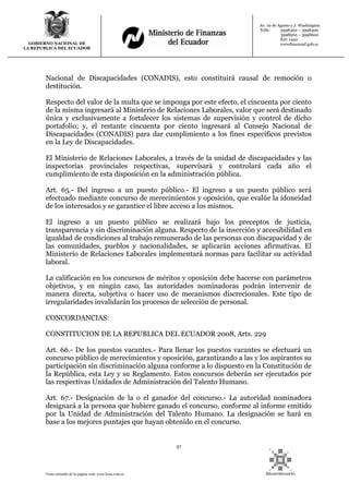 37
Texto extraído de la página web: www.lexis.com.ec
GOBIERNO NACIONAL DE
LA REPUBLICA DEL ECUADOR
Av. 10 de Agosto y J. Washington
Telfs: 3998300 – 3998400
3998500 – 3998600
Ext: 1442
wwwfinanzasf.gob.ec
Nacional de Discapacidades (CONADIS), esto constituirá causal de remoción o
destitución.
Respecto del valor de la multa que se imponga por este efecto, el cincuenta por ciento
de la misma ingresará al Ministerio de Relaciones Laborales, valor que será destinado
única y exclusivamente a fortalecer los sistemas de supervisión y control de dicho
portafolio; y, el restante cincuenta por ciento ingresará al Consejo Nacional de
Discapacidades (CONADIS) para dar cumplimiento a los fines específicos previstos
en la Ley de Discapacidades.
El Ministerio de Relaciones Laborales, a través de la unidad de discapacidades y las
inspectorías provinciales respectivas, supervisará y controlará cada año el
cumplimiento de esta disposición en la administración pública.
Art. 65.- Del ingreso a un puesto público.- El ingreso a un puesto público será
efectuado mediante concurso de merecimientos y oposición, que evalúe la idoneidad
de los interesados y se garantice el libre acceso a los mismos.
El ingreso a un puesto público se realizará bajo los preceptos de justicia,
transparencia y sin discriminación alguna. Respecto de la inserción y accesibilidad en
igualdad de condiciones al trabajo remunerado de las personas con discapacidad y de
las comunidades, pueblos y nacionalidades, se aplicarán acciones afirmativas. El
Ministerio de Relaciones Laborales implementará normas para facilitar su actividad
laboral.
La calificación en los concursos de méritos y oposición debe hacerse con parámetros
objetivos, y en ningún caso, las autoridades nominadoras podrán intervenir de
manera directa, subjetiva o hacer uso de mecanismos discrecionales. Este tipo de
irregularidades invalidarán los procesos de selección de personal.
CONCORDANCIAS:
CONSTITUCION DE LA REPUBLICA DEL ECUADOR 2008, Arts. 229
Art. 66.- De los puestos vacantes.- Para llenar los puestos vacantes se efectuará un
concurso público de merecimientos y oposición, garantizando a las y los aspirantes su
participación sin discriminación alguna conforme a lo dispuesto en la Constitución de
la República, esta Ley y su Reglamento. Estos concursos deberán ser ejecutados por
las respectivas Unidades de Administración del Talento Humano.
Art. 67.- Designación de la o el ganador del concurso.- La autoridad nominadora
designará a la persona que hubiere ganado el concurso, conforme al informe emitido
por la Unidad de Administración del Talento Humano. La designación se hará en
base a los mejores puntajes que hayan obtenido en el concurso.
 