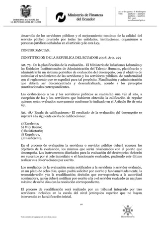 40
Texto extraído de la página web: www.lexis.com.ec
GOBIERNO NACIONAL DE
LA REPUBLICA DEL ECUADOR
Av. 10 de Agosto y J. Washington
Telfs: 3998300 – 3998400
3998500 – 3998600
Ext: 1442
wwwfinanzasf.gob.ec
desarrollo de los servidores públicos y el mejoramiento continuo de la calidad del
servicio público prestado por todas las entidades, instituciones, organismos o
personas jurídicas señaladas en el artículo 3 de esta Ley.
CONCORDANCIAS:
CONSTITUCION DE LA REPUBLICA DEL ECUADOR 2008, Arts. 229
Art. 77.- De la planificación de la evaluación.- El Ministerio de Relaciones Laborales y
las Unidades Institucionales de Administración del Talento Humano, planificarán y
administrarán un sistema periódico de evaluación del desempeño, con el objetivo de
estimular el rendimiento de las servidoras y los servidores públicos, de conformidad
con el reglamento que se expedirá para tal propósito. Planificación y administración
que deberá ser desconcentrada y descentralizada, acorde a los preceptos
constitucionales correspondientes.
Las evaluaciones a las y los servidores públicos se realizarán una vez al año, a
excepción de las y los servidores que hubieren obtenido la calificación de regular
quienes serán evaluados nuevamente conforme lo indicado en el Artículo 80 de esta
ley.
Art. 78.- Escala de calificaciones.- El resultado de la evaluación del desempeño se
sujetará a la siguiente escala de calificaciones:
a) Excelente;
b) Muy Bueno;
c) Satisfactorio;
d) Regular; y,
e) Insuficiente.
En el proceso de evaluación la servidora o servidor público deberá conocer los
objetivos de la evaluación, los mismos que serán relacionados con el puesto que
desempeña. Los instrumentos diseñados para la evaluación del desempeño, deberán
ser suscritos por el jefe inmediato o el funcionario evaluador, pudiendo este último
realizar sus observaciones por escrito.
Los resultados de la evaluación serán notificados a la servidora o servidor evaluado,
en un plazo de ocho días, quien podrá solicitar por escrito y fundamentadamente, la
reconsideración y/o la recalificación; decisión que corresponderá a la autoridad
nominadora, quien deberá notificar por escrito a la o el servidor evaluado en un plazo
máximo de ocho días con la resolución correspondiente.
El proceso de recalificación será realizado por un tribunal integrado por tres
servidores incluidos en la escala del nivel jerárquico superior que no hayan
intervenido en la calificación inicial.
 