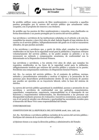 42
Texto extraído de la página web: www.lexis.com.ec
GOBIERNO NACIONAL DE
LA REPUBLICA DEL ECUADOR
Av. 10 de Agosto y J. Washington
Telfs: 3998300 – 3998400
3998500 – 3998600
Ext: 1442
wwwfinanzasf.gob.ec
Se prohíbe calificar como puestos de libre nombramiento y remoción a aquellos
puestos protegidos por la carrera del servicio público que actualmente están
ocupados, con el propósito de remover a sus titulares.
Se prohíbe que los puestos de libre nombramiento y remoción, sean clasificados en
forma descendente a un puesto protegido por la carrera del servicio público.
Las servidoras y servidores de las instituciones señaladas en el artículo 3 de esta ley,
cumplidos los sesenta y cinco (65) años de edad, habrán llegado al tope máximo de su
carrera en el servicio público, independientemente del grado en el cual se encuentren
ubicados, sin que puedan ascender.
A las servidoras y servidores que, a partir de dicha edad, cumplan los requisitos
establecidos en las leyes de la seguridad social para la jubilación y requieran retirarse
voluntariamente del servicio público, se les podrá aceptar su petición y se les
reconocerá un estímulo y compensación económica, de conformidad con lo
determinado en la Disposición General Primera.
Las servidoras y servidores, a los setenta (70) años de edad, que cumplan los
requisitos establecidos en las leyes de la seguridad social para la jubilación,
obligatoriamente tendrán que retirarse del servicio público y cesarán en su puesto.
Percibirán una compensación conforme a la Disposición General Primera.
Art. 82.- La carrera del servicio público.- Es el conjunto de políticas, normas,
métodos y procedimientos orientados a motivar el ingreso y la promoción de las
personas para desarrollarse profesionalmente dentro de una secuencia de puestos
que pueden ser ejercidos en su trayectoria laboral, sobre la base del sistema de
méritos.
La carrera del servicio público garantizará la estabilidad, ascenso y promoción de sus
servidoras y servidores de conformidad con sus aptitudes, conocimientos,
capacidades, competencias, experiencia, responsabilidad en el desempeño de sus
funciones y requerimientos institucionales, sin discriminación a las personas con
discapacidad mediante procesos de evaluación e incentivos económicos, para cumplir
con el rol social de atender con eficiencia y oportunidad las necesidades sociales para
el desarrollo del Buen Vivir como responsabilidad del Estado.
CONCORDANCIAS:
CONSTITUCION DE LA REPUBLICA DEL ECUADOR 2008, Arts. 228, 229
Art. 83.- Servidoras y servidores públicos excluidos de la carrera del servicio público.-
Exclúyase del sistema de la carrera del servicio público, a:
a) Quienes tienen a su cargo la dirección política y administrativa del Estado:
 