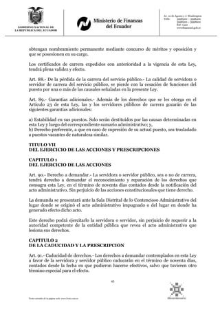 45
Texto extraído de la página web: www.lexis.com.ec
GOBIERNO NACIONAL DE
LA REPUBLICA DEL ECUADOR
Av. 10 de Agosto y J. Washington
Telfs: 3998300 – 3998400
3998500 – 3998600
Ext: 1442
wwwfinanzasf.gob.ec
obtengan nombramiento permanente mediante concurso de méritos y oposición y
que se posesionen en su cargo.
Los certificados de carrera expedidos con anterioridad a la vigencia de esta Ley,
tendrá plena validez y efecto.
Art. 88.- De la pérdida de la carrera del servicio público.- La calidad de servidora o
servidor de carrera del servicio público, se pierde con la cesación de funciones del
puesto por una o más de las causales señaladas en la presente Ley.
Art. 89.- Garantías adicionales.- Además de los derechos que se les otorga en el
Artículo 23 de esta Ley, las y los servidores públicos de carrera gozarán de las
siguientes garantías adicionales:
a) Estabilidad en sus puestos. Solo serán destituidos por las causas determinadas en
esta Ley y luego del correspondiente sumario administrativo; y,
b) Derecho preferente, a que en caso de supresión de su actual puesto, sea trasladado
a puestos vacantes de naturaleza similar.
TITULO VII
DEL EJERCICIO DE LAS ACCIONES Y PRESCRIPCIONES
CAPITULO 1
DEL EJERCICIO DE LAS ACCIONES
Art. 90.- Derecho a demandar.- La servidora o servidor público, sea o no de carrera,
tendrá derecho a demandar el reconocimiento y reparación de los derechos que
consagra esta Ley, en el término de noventa días contados desde la notificación del
acto administrativo. Sin perjuicio de las acciones constitucionales que tiene derecho.
La demanda se presentará ante la Sala Distrital de lo Contencioso Administrativo del
lugar donde se originó el acto administrativo impugnado o del lugar en donde ha
generado efecto dicho acto.
Este derecho podrá ejercitarlo la servidora o servidor, sin perjuicio de requerir a la
autoridad competente de la entidad pública que revea el acto administrativo que
lesiona sus derechos.
CAPITULO 2
DE LA CADUCIDAD Y LA PRESCRIPCION
Art. 91.- Caducidad de derechos.- Los derechos a demandar contemplados en esta Ley
a favor de la servidora y servidor público caducarán en el término de noventa días,
contados desde la fecha en que pudieron hacerse efectivos, salvo que tuvieren otro
término especial para el efecto.
 