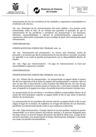 50
Texto extraído de la página web: www.lexis.com.ec
GOBIERNO NACIONAL DE
LA REPUBLICA DEL ECUADOR
Av. 10 de Agosto y J. Washington
Telfs: 3998300 – 3998400
3998500 – 3998600
Ext: 1442
wwwfinanzasf.gob.ec
remuneración de las y los servidores de las entidades y organismos contemplados en
el Artículo 3 de esta Ley.
Art. 104.- Principios de las remuneraciones del sector público.- Los puestos serán
remunerados sobre la base de un sistema que garantice el principio de que la
remuneración de las servidoras o servidores sea proporcional a sus funciones,
eficiencia, responsabilidades y valorará la profesionalización, capacitación y
experiencia, observando el principio de que a trabajo de igual valor corresponde igual
remuneración.
CONCORDANCIAS:
CODIFICACION DEL CODIGO DEL TRABAJO, Arts. 79
Art. 105.- Preeminencia del presupuesto.- La norma, acto decisorio, acción de
personal, o el contrato que fije la remuneración de una servidora o servidor, no podrá
ser aplicable si no existe la partida presupuestaria con la disponibilidad efectiva de
fondos.
Art. 106.- Pago por remuneraciones - El pago de remuneraciones se hará por
mensualidades o quincenas vencidas.
CONCORDANCIAS:
CODIFICACION DEL CODIGO DEL TRABAJO, Arts. 80, 83
Art. 107.- Primer día de remuneración.- La remuneración se pagará desde el primer
día del mes siguiente al de la fecha de registro del nombramiento o contrato, salvo el
caso en que éste se haya llevado a cabo el primer día hábil del mes. En caso de que
dos personas ejercieren el mismo puesto el mismo día, y, éste fuere el primer día del
mes, al segundo se le pagará con cargo a la partida honorarios durante el primer mes.
La remuneración de las servidoras y servidores públicos comprendidos dentro de la
escala del nivel jerárquico superior se pagará desde el día en que inicie el ejercicio
efectivo de sus funciones.
La remuneración de los miembros del servicio exterior se pagará desde el día en que
salgan al lugar de su destino. Si residieren en el lugar del ejercicio de sus funciones,
percibirán su remuneración desde el día en que comiencen a ejercerlas.
Art. 108.- Pago de honorarios.- Cuando, dentro de un mes quedare vacante un puesto
comprendido en el inciso primero del artículo anterior y la persona designada para
tal cargo entrare al servicio después del primer día hábil de dicho mes, el pago de los
servicios prestados será proporcional al tiempo efectivamente trabajado y cancelado
con cargo a la partida correspondiente.
 