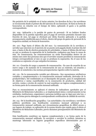 51
Texto extraído de la página web: www.lexis.com.ec
GOBIERNO NACIONAL DE
LA REPUBLICA DEL ECUADOR
Av. 10 de Agosto y J. Washington
Telfs: 3998300 – 3998400
3998500 – 3998600
Ext: 1442
wwwfinanzasf.gob.ec
Sin perjuicio de lo señalado en el inciso anterior, los derechos de las y los servidores
se reconocerán desde el primer día del ejercicio de sus funciones. Se hará en forma de
honorarios en relación con el tiempo de labor, aplicando el gasto a la partida
correspondiente.
Art. 109.- Aplicación a la partida de gastos de personal.- Si no hubiere fondos
disponibles en la partida específica para el pago de servicios prestados durante una
fracción de mes, tal pago se efectuará por dicha fracción aplicando a la partida
presupuestaria establecida para el efecto, dentro del grupo de gastos de personal de la
respectiva entidad, en forma de honorarios.
Art. 110.- Pago hasta el último día del mes.- La remuneración de la servidora o
servidor que estuviere en el ejercicio de un puesto será pagada desde el primer día del
mes, y hasta el día de efectiva prestación de actividades, o hasta el último día del mes
en que se produzca la separación de la Institución, cualquiera que fuese la causa de
ésta. En consecuencia, las remuneraciones no serán fraccionables dentro de un
mismo mes entre dos personas sino que el servidor cesante percibirá la remuneración
íntegra correspondiente al mes en que se produzca la separación. En el caso de los
contratos se sujetarán a lo que estipulen los mismos.
Art. 111.- Creación de cargo o aumento de remuneración.- En caso de creación de un
nuevo cargo o de aumento de la remuneración de uno ya existente, tal creación y
aumento se someterán a las normas presupuestarias vigentes sobre la materia.
Art. 112.- De la remuneración variable por eficiencia.- Son mecanismos retributivos
variables y complementarios a la remuneración mensual unificada, derivados de la
productividad y del rendimiento en el desempeño del puesto, para el cumplimiento
de objetivos y metas cuantificables en la consecución de productos, calidad del
servicio, ventas o niveles de control, la cual constituye un ingreso complementario y
no forma parte de la remuneración mensual unificada.
Para su reconocimiento se aplicará el sistema de indicadores aprobados por el
Ministerio de Relaciones Laborales; y, se implementará única y exclusivamente en las
entidades, instituciones, organismos y personas jurídicas que se rigen por esta Ley, y
que, en forma previa obtengan la correspondiente certificación de calidad de servicio.
Art. 113.- De la bonificación geográfica.- Las autoridades y las servidoras y servidores
públicos percibirán una bonificación económica mensual adicional a su
remuneración mensual unificada, por circunstancias geográficas de difícil acceso a
sus lugares de trabajo, en aplicación de la norma técnica que expida para el efecto el
Ministerio de Relaciones Laborales, previo dictamen presupuestario del Ministerio de
Finanzas.
Esta bonificación constituye un ingreso complementario y no forma parte de la
remuneración mensual unificada. La servidora o servidor la recibirá, mientras se
mantenga laborando en lugares geográficos específicos determinados por el
 