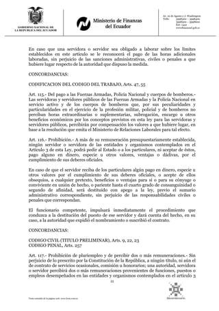 53
Texto extraído de la página web: www.lexis.com.ec
GOBIERNO NACIONAL DE
LA REPUBLICA DEL ECUADOR
Av. 10 de Agosto y J. Washington
Telfs: 3998300 – 3998400
3998500 – 3998600
Ext: 1442
wwwfinanzasf.gob.ec
En caso que una servidora o servidor sea obligado a laborar sobre los límites
establecidos en este artículo se le reconocerá el pago de las horas adicionales
laboradas, sin perjuicio de las sanciones administrativas, civiles o penales a que
hubiere lugar respecto de la autoridad que dispuso la medida.
CONCORDANCIAS:
CODIFICACION DEL CODIGO DEL TRABAJO, Arts. 47, 55
Art. 115.- Del pago a las Fuerzas Armadas, Policía Nacional y cuerpos de bomberos.-
Las servidoras y servidores públicos de las Fuerzas Armadas y la Policía Nacional en
servicio activo y de los cuerpos de bomberos que, por sus peculiaridades y
particularidades en el ejercicio de la profesión militar, policial y de bomberos no
perciban horas extraordinarias o suplementarias, subrogación, encargo u otros
beneficios económicos por los conceptos previstos en esta ley para las servidoras y
servidores públicos, percibirán por compensación los valores a que hubiere lugar, en
base a la resolución que emita el Ministerio de Relaciones Laborales para tal efecto.
Art. 116.- Prohibición.- A más de su remuneración presupuestariamente establecida,
ningún servidor o servidora de las entidades y organismos contemplados en el
Artículo 3 de esta Ley, podrá pedir al Estado o a los particulares, ni aceptar de éstos,
pago alguno en dinero, especie u otros valores, ventajas o dádivas, por el
cumplimiento de sus deberes oficiales.
En caso de que el servidor reciba de los particulares algún pago en dinero, especie u
otros valores por el cumplimiento de sus deberes oficiales, o acepte de ellos
obsequios, a cualquier pretexto, beneficios o ventajas para sí o para su cónyuge o
conviviente en unión de hecho, o pariente hasta el cuarto grado de consanguinidad o
segundo de afinidad, será destituido con apego a la ley, previo el sumario
administrativo correspondiente, sin perjuicio de las responsabilidades civiles o
penales que correspondan.
El funcionario competente, impulsará inmediatamente el procedimiento que
conduzca a la destitución del puesto de ese servidor y dará cuenta del hecho, en su
caso, a la autoridad que expidió el nombramiento o suscribió el contrato.
CONCORDANCIAS:
CODIGO CIVIL (TITULO PRELIMINAR), Arts. 9, 22, 23
CODIGO PENAL, Arts. 257
Art. 117.- Prohibición de pluriempleo y de percibir dos o más remuneraciones.- Sin
perjuicio de lo prescrito por la Constitución de la República, a ningún título, ni aún el
de contrato de servicios ocasionales, comisión u honorarios; una autoridad, servidora
o servidor percibirá dos o más remuneraciones provenientes de funciones, puestos o
empleos desempeñados en las entidades y organismos contemplados en el artículo 3
 