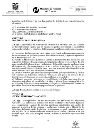 58
Texto extraído de la página web: www.lexis.com.ec
GOBIERNO NACIONAL DE
LA REPUBLICA DEL ECUADOR
Av. 10 de Agosto y J. Washington
Telfs: 3998300 – 3998400
3998500 – 3998600
Ext: 1442
wwwfinanzasf.gob.ec
previstos en el Artículo 3 de esta Ley, dentro del ámbito de sus competencias, los
siguientes:
a) El Ministerio de Relaciones Laborales;
b) El Ministerio de Finanzas;
c) La Contraloría General del Estado; y,
d) El Consejo de Participación Ciudadana y Control Social.
CAPITULO 1
DEL MINISTERIO DE FINANZAS
Art. 132.- Competencias del Ministerio de Finanzas en el ámbito de esta Ley.- Además
de las atribuciones legales, que en materia de gastos de personal se encuentran
establecidas en la ley, el Ministerio de Finanzas ejercerá las siguientes competencias:
a) Determinar los lineamientos y directrices generales de aplicación presupuestaria
relacionadas con los gastos de personal de todas las entidades y organismos previstos
en el Artículo 3 de esta Ley;
b) Remitir al Ministerio de Relaciones Laborales, hasta treinta días posteriores a la
expedición de las directrices presupuestarias para la proforma presupuestaria del año
correspondiente los lineamientos y aplicaciones de la política salarial a aplicarse para
el siguiente año y la proyección de recursos económicos previstos, a fin de que las
resoluciones del Ministerio de Relaciones Laborales, se sujeten a las disponibilidades
reales de la caja fiscal o de los recursos del Estado;
c) Emitir el dictamen presupuestario correspondiente, posterior al estudio y análisis
del Ministerio de Relaciones Laborales relacionados con gastos de personal de las
instituciones del Estado, en los casos establecidos en la presente ley;
d) Elaborar y mantener, conjuntamente con el Ministerio de Relaciones Laborales, un
sistema actualizado de información laboral sobre el número de servidores públicos de
todo el país y de las servidoras y servidores y trabajadores de las entidades de derecho
privado en las cuales el Estado tenga participación mayoritaria.
Art. 133.-Nota: Artículo omitido en la secuencia del texto.
TITULO XI
INCUMPLIMIENTO Y SANCIONES
Art. 134.- Incumplimiento de las resoluciones del Ministerio de Relaciones
Laborales.- Las autoridades nominadoras de las entidades de la Función Ejecutiva
que comprometan recursos de carácter económico relacionados con gastos de
personal, al margen de las políticas y resoluciones emitidas por el Ministerio de
Relaciones Laborales, serán destituidas y responsables personal y pecuniariamente,
sin perjuicio de las responsabilidades administrativas, civiles y penales a las que
hubiere lugar. Será nulo cualquier decreto, acuerdo o resolución que viole esta
norma.
 