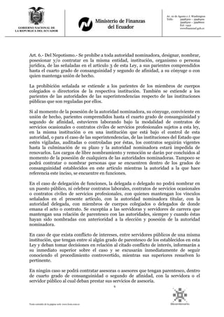 6
Texto extraído de la página web: www.lexis.com.ec
GOBIERNO NACIONAL DE
LA REPUBLICA DEL ECUADOR
Av. 10 de Agosto y J. Washington
Telfs: 3998300 – 3998400
3998500 – 3998600
Ext: 1442
wwwfinanzasf.gob.ec
Art. 6.- Del Nepotismo.- Se prohíbe a toda autoridad nominadora, designar, nombrar,
posesionar y/o contratar en la misma entidad, institución, organismo o persona
jurídica, de las señaladas en el artículo 3 de esta Ley, a sus parientes comprendidos
hasta el cuarto grado de consanguinidad y segundo de afinidad, a su cónyuge o con
quien mantenga unión de hecho.
La prohibición señalada se extiende a los parientes de los miembros de cuerpos
colegiados o directorios de la respectiva institución. También se extiende a los
parientes de las autoridades de las superintendencias respecto de las instituciones
públicas que son reguladas por ellos.
Si al momento de la posesión de la autoridad nominadora, su cónyuge, conviviente en
unión de hecho, parientes comprendidos hasta el cuarto grado de consanguinidad y
segundo de afinidad, estuvieren laborando bajo la modalidad de contratos de
servicios ocasionales o contratos civiles de servicios profesionales sujetos a esta ley,
en la misma institución o en una institución que está bajo el control de esta
autoridad, o para el caso de las superintendencias, de las instituciones del Estado que
estén vigiladas, auditadas o controladas por éstas, los contratos seguirán vigentes
hasta la culminación de su plazo y la autoridad nominadora estará impedida de
renovarlos. Los cargos de libre nombramiento y remoción se darán por concluidos al
momento de la posesión de cualquiera de las autoridades nominadoras. Tampoco se
podrá contratar o nombrar personas que se encuentren dentro de los grados de
consanguinidad establecidos en este artículo mientras la autoridad a la que hace
referencia este inciso, se encuentre en funciones.
En el caso de delegación de funciones, la delegada o delegado no podrá nombrar en
un puesto público, ni celebrar contratos laborales, contratos de servicios ocasionales
o contratos civiles de servicios profesionales, con quienes mantengan los vínculos
señalados en el presente artículo, con la autoridad nominadora titular, con la
autoridad delegada, con miembros de cuerpos colegiados o delegados de donde
emana el acto o contrato. Se exceptúa a las servidoras y servidores de carrera que
mantengan una relación de parentesco con las autoridades, siempre y cuando éstas
hayan sido nombradas con anterioridad a la elección y posesión de la autoridad
nominadora.
En caso de que exista conflicto de intereses, entre servidores públicos de una misma
institución, que tengan entre si algún grado de parentesco de los establecidos en esta
Ley y deban tomar decisiones en relación al citado conflicto de interés, informarán a
su inmediato superior sobre el caso y se excusarán inmediatamente de seguir
conociendo el procedimiento controvertido, mientras sus superiores resuelven lo
pertinente.
En ningún caso se podrá contratar asesoras o asesores que tengan parentesco, dentro
de cuarto grado de consanguinidad o segundo de afinidad, con la servidora o el
servidor público al cual deban prestar sus servicios de asesoría.
 