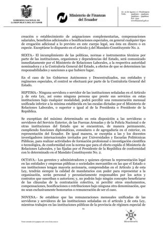 61
Texto extraído de la página web: www.lexis.com.ec
GOBIERNO NACIONAL DE
LA REPUBLICA DEL ECUADOR
Av. 10 de Agosto y J. Washington
Telfs: 3998300 – 3998400
3998500 – 3998600
Ext: 1442
wwwfinanzasf.gob.ec
creación o establecimiento de asignaciones complementarias, compensaciones
salariales, beneficios adicionales o bonificaciones especiales, en general cualquier tipo
de erogación adicional a lo previsto en este cuerpo legal, sea ésta en dinero o en
especie. Exceptúese lo dispuesto en el artículo 5 del Mandato Constituyente No. 2.
SEXTA.- El incumplimiento de las políticas, normas e instrumentos técnicos por
parte de las instituciones, organismos y dependencias del Estado, será comunicado
inmediatamente por el Ministerio de Relaciones Laborales, a la respectiva autoridad
nominadora y a la Contraloría General del Estado, a efectos de que se determinen las
responsabilidades y sanciones a que hubiere lugar.
En el caso de los Gobiernos Autónomos y Descentralizados, sus entidades y
regímenes especiales, el control se efectuará por parte de la Contraloría General del
Estado.
SEPTIMA.- Ninguna servidora o servidor de las instituciones señaladas en el Artículo
3 de esta Ley, así como ninguna persona que preste sus servicios en estas
instituciones bajo cualquier modalidad, podrá percibir una remuneración mensual
unificada inferior a la mínima establecida en las escalas dictadas por el Ministerio de
Relaciones Laborales, o superior o igual al de la Presidenta o Presidente de la
República.
Se exceptúan del máximo determinado en esta disposición a las servidoras o
servidores del Servicio Exterior, de las Fuerzas Armadas y de la Policía Nacional o de
otras instituciones del Estado que se encuentran, de manera permanente,
cumpliendo funciones diplomáticas, consulares o de agregaduría en el exterior, en
representación del Ecuador. De igual manera, se exceptúa a las y los docentes
investigadores internacionales invitados por Universidades y Escuelas Politécnicas
Públicas, para realizar actividades de formación profesional o investigación científica
o tecnológica, de conformidad con la norma que para el efecto expida el Ministerio de
Relaciones Laborales, y las fijadas por el Presidente de la República de conformidad
con lo determinado en el Mandato Constituyente No. 2.
OCTAVA.- Los gerentes y administradores y quienes ejerzan la representación legal
en las entidades y empresas públicas o sociedades mercantiles en las que el Estado o
sus instituciones tengan mayoría accionaria, comprendidas en el Artículo 3 de esta
Ley, tendrán siempre la calidad de mandatarios con poder para representar a la
organización, serán personal y pecuniariamente responsables por los actos y
contratos que suscriban o autoricen; y, no podrán bajo ningún concepto beneficiarse
de las cláusulas de la contratación colectiva, ni percibir otros emolumentos,
compensaciones, bonificaciones o retribuciones bajo ninguna otra denominación, que
no sean exclusivamente honorarios o remuneración de ser el caso.
NOVENA.- Se establece que las remuneraciones mensuales unificadas de las
servidoras y servidores de las instituciones señaladas en el artículo 3 de esta Ley,
mientras trabajen en las instituciones públicas de la provincia de régimen especial de
 