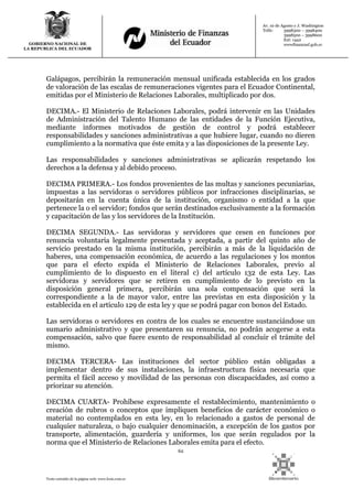 62
Texto extraído de la página web: www.lexis.com.ec
GOBIERNO NACIONAL DE
LA REPUBLICA DEL ECUADOR
Av. 10 de Agosto y J. Washington
Telfs: 3998300 – 3998400
3998500 – 3998600
Ext: 1442
wwwfinanzasf.gob.ec
Galápagos, percibirán la remuneración mensual unificada establecida en los grados
de valoración de las escalas de remuneraciones vigentes para el Ecuador Continental,
emitidas por el Ministerio de Relaciones Laborales, multiplicado por dos.
DECIMA.- El Ministerio de Relaciones Laborales, podrá intervenir en las Unidades
de Administración del Talento Humano de las entidades de la Función Ejecutiva,
mediante informes motivados de gestión de control y podrá establecer
responsabilidades y sanciones administrativas a que hubiere lugar, cuando no dieren
cumplimiento a la normativa que éste emita y a las disposiciones de la presente Ley.
Las responsabilidades y sanciones administrativas se aplicarán respetando los
derechos a la defensa y al debido proceso.
DECIMA PRIMERA.- Los fondos provenientes de las multas y sanciones pecuniarias,
impuestas a las servidoras o servidores públicos por infracciones disciplinarias, se
depositarán en la cuenta única de la institución, organismo o entidad a la que
pertenece la o el servidor; fondos que serán destinados exclusivamente a la formación
y capacitación de las y los servidores de la Institución.
DECIMA SEGUNDA.- Las servidoras y servidores que cesen en funciones por
renuncia voluntaria legalmente presentada y aceptada, a partir del quinto año de
servicio prestado en la misma institución, percibirán a más de la liquidación de
haberes, una compensación económica, de acuerdo a las regulaciones y los montos
que para el efecto expida el Ministerio de Relaciones Laborales, previo al
cumplimiento de lo dispuesto en el literal c) del artículo 132 de esta Ley. Las
servidoras y servidores que se retiren en cumplimiento de lo previsto en la
disposición general primera, percibirán una sola compensación que será la
correspondiente a la de mayor valor, entre las previstas en esta disposición y la
establecida en el artículo 129 de esta ley y que se podrá pagar con bonos del Estado.
Las servidoras o servidores en contra de los cuales se encuentre sustanciándose un
sumario administrativo y que presentaren su renuncia, no podrán acogerse a esta
compensación, salvo que fuere exento de responsabilidad al concluir el trámite del
mismo.
DECIMA TERCERA- Las instituciones del sector público están obligadas a
implementar dentro de sus instalaciones, la infraestructura física necesaria que
permita el fácil acceso y movilidad de las personas con discapacidades, así como a
priorizar su atención.
DECIMA CUARTA- Prohíbese expresamente el restablecimiento, mantenimiento o
creación de rubros o conceptos que impliquen beneficios de carácter económico o
material no contemplados en esta ley, en lo relacionado a gastos de personal de
cualquier naturaleza, o bajo cualquier denominación, a excepción de los gastos por
transporte, alimentación, guardería y uniformes, los que serán regulados por la
norma que el Ministerio de Relaciones Laborales emita para el efecto.
 