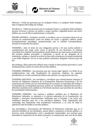 64
Texto extraído de la página web: www.lexis.com.ec
GOBIERNO NACIONAL DE
LA REPUBLICA DEL ECUADOR
Av. 10 de Agosto y J. Washington
Telfs: 3998300 – 3998400
3998500 – 3998600
Ext: 1442
wwwfinanzasf.gob.ec
Obrera/o.- Todas las personas que en cualquier forma o a cualquier título trabajen,
bajo el régimen del Código de Trabajo.
Servidora/o.- Todas las personas que en cualquier forma o a cualquier título trabajen,
presten servicios o ejerzan un puesto o cargo, función o dignidad dentro del sector
público sea o no de libre nombramiento y remoción.
DECIMA NOVENA.- Cualquier servidor o servidora, que se encuentre dentro de un
proceso de esclarecimiento sobre los delitos de acoso o agresión, deberá recibir
acompañamiento psicológico proporcionados por la entidad correspondiente,
durante la resolución del mismo.
VIGESIMA.- Ante el inicio de una indagación previa o de una acción judicial o
constitucional que tenga como causa el ejercicio de sus funciones, la máxima
autoridad de la entidad correspondiente podrá disponer que ésta asuma el patrocinio
del servidor público procesado o enjuiciado, a través de los abogados de la
institución, siempre y cuando la acción no haya sido iniciada por la propia institución
o por delito flagrante. De ser el caso podrán contratarse abogados externos para tal
fin.
Sin embargo, dicho patrocinio deberá cesar cuando se dicte prisión preventiva o auto
de llamamiento a juicio en contra del servidor público.
VIGESIMA PRIMERA.- Las personas que por norma legal vigente a la fecha de su
establecimiento han sido beneficiarios de pensiones vitalicias, las seguirán
percibiendo en el valor nominal del último mes anterior a la vigencia de esta Ley.
VIGESIMA SEGUNDA.- Las servidoras y servidores que exclusivamente integran el
Servicio de Vigilancia Aduanera de la Corporación Aduanera Ecuatoriana y de los
organismos de control, por las características de su puesto, la naturaleza del trabajo y
la seguridad de su integridad personal, podrán ser cambiados administrativamente a
diferentes unidades de la entidad en el territorio nacional y por períodos de acuerdo a
las necesidades institucionales.
VIGESIMA TERCERA.- Las normas y políticas emitidas por el Ministerio de
Relaciones Laborales, se sujetarán a la estricta aplicación de la Constitución, los
tratados y convenios internacionales ratificados por el Ecuador y las Leyes que
establecen derechos para las y los servidores públicos. Toda estipulación que
contradiga ésta disposición será considerada inexistente, y en caso de duda se
aplicará lo más favorable al servidor público.
Las autoridades y funcionarios del Ministerio de Relaciones Laborales que en el
ejercicio indebido de sus facultades, causen daños y perjuicios al interés público o a
terceros, serán administrativa, civil y penalmente responsables. Las acciones para
demandar la reparación de los daños causados, se sustanciarán ante una de las Salas
 