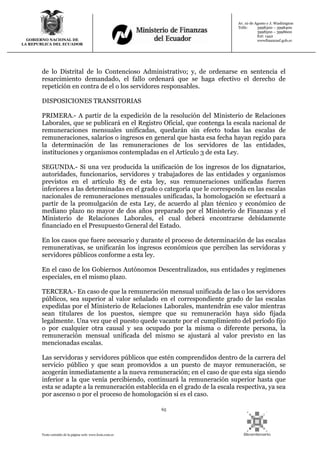 65
Texto extraído de la página web: www.lexis.com.ec
GOBIERNO NACIONAL DE
LA REPUBLICA DEL ECUADOR
Av. 10 de Agosto y J. Washington
Telfs: 3998300 – 3998400
3998500 – 3998600
Ext: 1442
wwwfinanzasf.gob.ec
de lo Distrital de lo Contencioso Administrativo; y, de ordenarse en sentencia el
resarcimiento demandado, el fallo ordenará que se haga efectivo el derecho de
repetición en contra de el o los servidores responsables.
DISPOSICIONES TRANSITORIAS
PRIMERA.- A partir de la expedición de la resolución del Ministerio de Relaciones
Laborales, que se publicará en el Registro Oficial, que contenga la escala nacional de
remuneraciones mensuales unificadas, quedarán sin efecto todas las escalas de
remuneraciones, salarios o ingresos en general que hasta esa fecha hayan regido para
la determinación de las remuneraciones de los servidores de las entidades,
instituciones y organismos contempladas en el Artículo 3 de esta Ley.
SEGUNDA.- Si una vez producida la unificación de los ingresos de los dignatarios,
autoridades, funcionarios, servidores y trabajadores de las entidades y organismos
previstos en el artículo 83 de esta ley, sus remuneraciones unificadas fueren
inferiores a las determinadas en el grado o categoría que le corresponda en las escalas
nacionales de remuneraciones mensuales unificadas, la homologación se efectuará a
partir de la promulgación de esta Ley, de acuerdo al plan técnico y económico de
mediano plazo no mayor de dos años preparado por el Ministerio de Finanzas y el
Ministerio de Relaciones Laborales, el cual deberá encontrarse debidamente
financiado en el Presupuesto General del Estado.
En los casos que fuere necesario y durante el proceso de determinación de las escalas
remunerativas, se unificarán los ingresos económicos que perciben las servidoras y
servidores públicos conforme a esta ley.
En el caso de los Gobiernos Autónomos Descentralizados, sus entidades y regímenes
especiales, en el mismo plazo.
TERCERA.- En caso de que la remuneración mensual unificada de las o los servidores
públicos, sea superior al valor señalado en el correspondiente grado de las escalas
expedidas por el Ministerio de Relaciones Laborales, mantendrán ese valor mientras
sean titulares de los puestos, siempre que su remuneración haya sido fijada
legalmente. Una vez que el puesto quede vacante por el cumplimiento del período fijo
o por cualquier otra causal y sea ocupado por la misma o diferente persona, la
remuneración mensual unificada del mismo se ajustará al valor previsto en las
mencionadas escalas.
Las servidoras y servidores públicos que estén comprendidos dentro de la carrera del
servicio público y que sean promovidos a un puesto de mayor remuneración, se
acogerán inmediatamente a la nueva remuneración; en el caso de que esta siga siendo
inferior a la que venía percibiendo, continuará la remuneración superior hasta que
esta se adapte a la remuneración establecida en el grado de la escala respectiva, ya sea
por ascenso o por el proceso de homologación si es el caso.
 