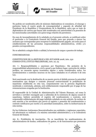 7
Texto extraído de la página web: www.lexis.com.ec
GOBIERNO NACIONAL DE
LA REPUBLICA DEL ECUADOR
Av. 10 de Agosto y J. Washington
Telfs: 3998300 – 3998400
3998500 – 3998600
Ext: 1442
wwwfinanzasf.gob.ec
No podrán ser nombrados jefes de misiones diplomáticas ni consulares, el cónyuge o
parientes hasta el cuarto grado de consanguinidad y segundo de afinidad del
Presidente de la República o Vicepresidente de la República, salvo que se trate de
diplomáticos de carrera que hayan sido nombrados con anterioridad a la posesión de
las mencionadas autoridades con quien tenga relación de parentesco.
En caso de incumplimiento de lo señalado en el presente artículo, se notificará sobre
el particular a la Contraloría General del Estado, para que proceda a ejercer las
acciones que correspondan para recuperar lo indebidamente pagado, así como para el
establecimiento de las presuntas responsabilidades administrativas, civiles y/o
penales correspondientes.
No se admitirá a ningún título o calidad, la herencia de cargos o puestos de trabajo.
CONCORDANCIAS:
CONSTITUCION DE LA REPUBLICA DEL ECUADOR 2008, Arts. 230
CODIGO CIVIL (TITULO PRELIMINAR), Arts. 22, 23
Art. 7.- Responsabilidades y sanciones por Nepotismo.- Sin perjuicio de la
responsabilidad administrativa, civil o penal a que hubiere lugar, carecerán de validez
jurídica, no causarán egreso económico alguno y serán considerados nulos, los
nombramientos o contratos incursos en los casos señalados en el artículo 6 de esta
Ley.
Será sancionada con la destitución de su puesto previo el debido proceso la autoridad
nominadora que designe o contrate personal contraviniendo la prohibición de
nepotismo establecida en esta Ley, conjuntamente con la persona ilegalmente
nombrada o contratada, además, será solidariamente responsable por el pago de las
remuneraciones erogadas por la Institución.
El responsable de la Unidad de Administración del Talento Humano, así como la
servidora o servidor encargado que a sabiendas de la existencia de alguna causal de
nepotismo, hubiere permitido el registro del nombramiento o contrato, será
responsable solidariamente del pago indebido señalado en este artículo. Se excluye de
esta sanción a los servidores que previo al registro y posesión del nombramiento o
contrato notificaron por escrito a la autoridad nominadora, sobre la inobservancia de
esta norma.
En los Gobiernos Autónomos Descentralizados sus entidades y regímenes especiales,
tal advertencia se realizará a la máxima autoridad administrativa y a la Contraloría
General del Estado.
Art. 8.- Prohibición de inscripción.- No se inscribirán los nombramientos de
administradores de fondos, ordenadores de gastos, ni de funcionarios que presenten
 