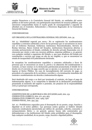 8
Texto extraído de la página web: www.lexis.com.ec
GOBIERNO NACIONAL DE
LA REPUBLICA DEL ECUADOR
Av. 10 de Agosto y J. Washington
Telfs: 3998300 – 3998400
3998500 – 3998600
Ext: 1442
wwwfinanzasf.gob.ec
estados financieros a la Contraloría General del Estado, en entidades del sector
público ni del sector privado, con participación mayoritaria de recursos públicos, que
estuvieren comprendidos hasta el cuarto grado de consanguinidad o segundo de
afinidad con el Contralor, Subcontralor y Directores Regionales de la Contraloría
General del Estado.
CONCORDANCIAS:
LEY ORGANICA DE LA CONTRALORIA GENERAL DEL ESTADO, Arts. 34
Art. 9.- Inhabilidad especial por mora.- No se registrarán los nombramientos
expedidos o contratos celebrados a favor de las personas que se encontraren en mora
con el Gobierno Nacional, Gobiernos Autónomos Descentralizados, Servicio de
Rentas Internas, Banco Central del Ecuador, instituciones financieras abiertas o
cerradas pertenecientes al Estado, entidades de derecho privado financiadas con el
cincuenta por ciento o más con recursos públicos, empresas públicas o, en general,
con cualquier entidad u organismo del Estado; o, que sean deudores del Estado por
contribución o servicio que tenga un año de ser exigible; o, que se encuentren en
estado de incapacidad civil judicialmente declarada.
Se exceptúan los nombramientos expedidos o contratos celebrados a favor de
personas que se encuentran en mora si, previo a la obtención del nombramiento o
contrato, se hace constar en la declaración patrimonial juramentada el detalle de la
deuda con el convenio de pago suscrito que se ejecuta o se ejecutará una vez que se
ingrese al Sector Público. En caso de incumplimiento del convenio de pago, se
procederá a la separación de la servidora o servidor y a la terminación inmediata del
contrato o nombramiento sin derecho a indemnización alguna.
Será destituido del cargo o se dará por terminado el contrato, sin lugar al pago de
indemnización alguna, si se comprueba la falsedad de la declaración juramentada
presentada al momento del registro o posesión, sin perjuicio de la responsabilidad
civil y/o penal que corresponda.
CONCORDANCIAS:
CONSTITUCION DE LA REPUBLICA DEL ECUADOR 2008, Arts. 231
CODIGO CIVIL (LIBRO I), Arts. 371, 415, 463
CODIGO CIVIL (LIBRO IV), Arts. 1463, 1567
CODIGO PENAL, Arts. 354, 355
Art. 10.- Prohibiciones especiales para el desempeño de un puesto, cargo, función o
dignidad en el sector público.- Las personas contra quienes se hubiere dictado
sentencia condenatoria ejecutoriada por delitos de: peculado, cohecho, concusión o
enriquecimiento ilícito; y, en general, quienes hayan sido sentenciados por
defraudaciones a las instituciones del Estado están prohibidos para el desempeño,
bajo cualquier modalidad, de un puesto, cargo, función o dignidad pública.
 