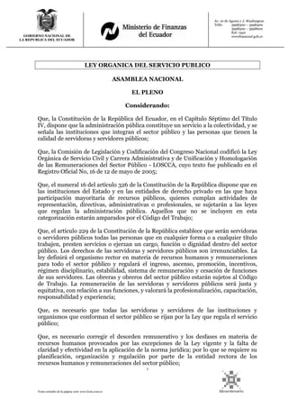 1
Texto extraído de la página web: www.lexis.com.ec
GOBIERNO NACIONAL DE
LA REPUBLICA DEL ECUADOR
Av. 10 de Agosto y J. Washington
Telfs: 3998300 – 3998400
3998500 – 3998600
Ext: 1442
wwwfinanzasf.gob.ec
LEY ORGANICA DEL SERVICIO PUBLICO
ASAMBLEA NACIONAL
EL PLENO
Considerando:
Que, la Constitución de la República del Ecuador, en el Capítulo Séptimo del Título
IV, dispone que la administración pública constituye un servicio a la colectividad, y se
señala las instituciones que integran el sector público y las personas que tienen la
calidad de servidoras y servidores públicos;
Que, la Comisión de Legislación y Codificación del Congreso Nacional codificó la Ley
Orgánica de Servicio Civil y Carrera Administrativa y de Unificación y Homologación
de las Remuneraciones del Sector Público - LOSCCA, cuyo texto fue publicado en el
Registro Oficial No, 16 de 12 de mayo de 2005;
Que, el numeral 16 del artículo 326 de la Constitución de la República dispone que en
las instituciones del Estado y en las entidades de derecho privado en las que haya
participación mayoritaria de recursos públicos, quienes cumplan actividades de
representación, directivas, administrativas o profesionales, se sujetarán a las leyes
que regulan la administración pública. Aquellos que no se incluyen en esta
categorización estarán amparados por el Código del Trabajo;
Que, el artículo 229 de la Constitución de la República establece que serán servidoras
o servidores públicos todas las personas que en cualquier forma o a cualquier título
trabajen, presten servicios o ejerzan un cargo, función o dignidad dentro del sector
público. Los derechos de las servidoras y servidores públicos son irrenunciables. La
ley definirá el organismo rector en materia de recursos humanos y remuneraciones
para todo el sector público y regulará el ingreso, ascenso, promoción, incentivos,
régimen disciplinario, estabilidad, sistema de remuneración y cesación de funciones
de sus servidores. Las obreras y obreros del sector público estarán sujetos al Código
de Trabajo. La remuneración de las servidoras y servidores públicos será justa y
equitativa, con relación a sus funciones, y valorará la profesionalización, capacitación,
responsabilidad y experiencia;
Que, es necesario que todas las servidoras y servidores de las instituciones y
organismos que conforman el sector público se rijan por la Ley que regula el servicio
público;
Que, es necesario corregir el desorden remunerativo y los desfases en materia de
recursos humanos provocados por las excepciones de la Ley vigente y la falta de
claridad y efectividad en la aplicación de la norma jurídica; por lo que se requiere su
planificación, organización y regulación por parte de la entidad rectora de los
recursos humanos y remuneraciones del sector público;
 
