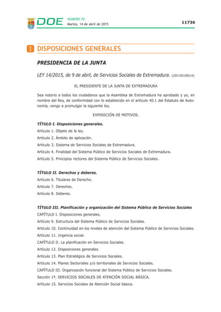 NÚMERO 70
Martes, 14 de abril de 2015 11736
PRESIDENCIA DE LA JUNTA
LEY 14/2015, de 9 de abril, de Servicios Sociales de Extremadura. (2015010014)
EL PRESIDENTE DE LA JUNTA DE EXTREMADURA
Sea notorio a todos los ciudadanos que la Asamblea de Extremadura ha aprobado y yo, en
nombre del Rey, de conformidad con lo establecido en el artículo 40.1 del Estatuto de Auto-
nomía, vengo a promulgar la siguiente ley.
EXPOSICIÓN DE MOTIVOS.
TÍTULO I. Disposiciones generales.
Artículo 1. Objeto de la ley.
Artículo 2. Ámbito de aplicación.
Artículo 3. Sistema de Servicios Sociales de Extremadura.
Artículo 4. Finalidad del Sistema Público de Servicios Sociales de Extremadura.
Artículo 5. Principios rectores del Sistema Público de Servicios Sociales.
TÍTULO II. Derechos y deberes.
Artículo 6. Titulares de Derecho.
Artículo 7. Derechos.
Artículo 8. Deberes.
TÍTULO III. Planificación y organización del Sistema Público de Servicios Sociales
CAPÍTULO I. Disposiciones generales.
Artículo 9. Estructura del Sistema Público de Servicios Sociales.
Artículo 10. Continuidad en los niveles de atención del Sistema Público de Servicios Sociales.
Artículo 11. Urgencia social.
CAPÍTULO II. La planificación en Servicios Sociales.
Artículo 12. Disposiciones generales.
Artículo 13. Plan Estratégico de Servicios Sociales.
Artículo 14. Planes Sectoriales y/o territoriales de Servicios Sociales.
CAPÍTULO III. Organización funcional del Sistema Público de Servicios Sociales.
Sección 1ª. SERVICIOS SOCIALES DE ATENCIÓN SOCIAL BÁSICA.
Artículo 15. Servicios Sociales de Atención Social básica.
DISPOSICIONES GENERALESI
 