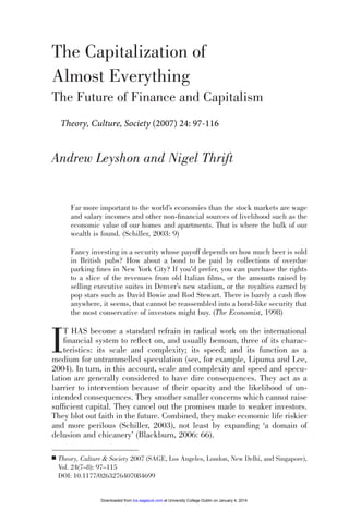097-115 084699 Leyshon (D)

6/2/08

12:25

Page 97

The Capitalization of
Almost Everything
The Future of Finance and Capitalism
Theory, Culture, Society (2007) 24: 97-116

Andrew Leyshon and Nigel Thrift

Far more important to the world’s economies than the stock markets are wage
and salary incomes and other non-ﬁnancial sources of livelihood such as the
economic value of our homes and apartments. That is where the bulk of our
wealth is found. (Schiller, 2003: 9)
Fancy investing in a security whose payoff depends on how much beer is sold
in British pubs? How about a bond to be paid by collections of overdue
parking ﬁnes in New York City? If you’d prefer, you can purchase the rights
to a slice of the revenues from old Italian ﬁlms, or the amounts raised by
selling executive suites in Denver’s new stadium, or the royalties earned by
pop stars such as David Bowie and Rod Stewart. There is barely a cash ﬂow
anywhere, it seems, that cannot be reassembled into a bond-like security that
the most conservative of investors might buy. (The Economist, 1998)

I

T HAS become a standard refrain in radical work on the international
ﬁnancial system to reﬂect on, and usually bemoan, three of its characteristics: its scale and complexity; its speed; and its function as a
medium for untrammelled speculation (see, for example, Lipuma and Lee,
2004). In turn, in this account, scale and complexity and speed and speculation are generally considered to have dire consequences. They act as a
barrier to intervention because of their opacity and the likelihood of unintended consequences. They smother smaller concerns which cannot raise
sufﬁcient capital. They cancel out the promises made to weaker investors.
They blot out faith in the future. Combined, they make economic life riskier
and more perilous (Schiller, 2003), not least by expanding ‘a domain of
delusion and chicanery’ (Blackburn, 2006: 66).

■

Theory, Culture & Society 2007 (SAGE, Los Angeles, London, New Delhi, and Singapore),
Vol. 24(7–8): 97–115
DOI: 10.1177/0263276407084699

Downloaded from tcs.sagepub.com at University College Dublin on January 4, 2014

 