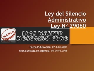 Ley del Silencio
Administrativo
Ley Nº 29060
Fecha Publicación: 07.Julio.2007
Fecha Entrada en Vigencia: 08.Enero.2008
Luis Walter
Moscairo Cuno
 