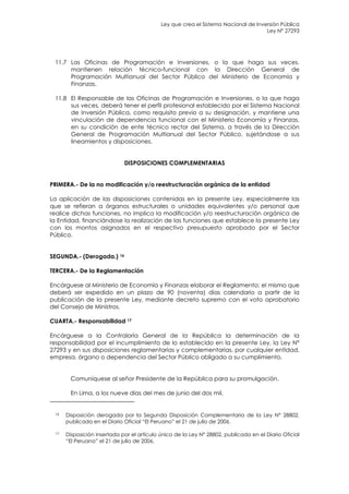 Ley que crea el Sistema Nacional de Inversión Pública
                                                                                    Ley N° 27293




 11.7 Las Oficinas de Programación e Inversiones, o la que haga sus veces,
      mantienen relación técnico-funcional con la Dirección General de
      Programación Multianual del Sector Público del Ministerio de Economía y
      Finanzas.

 11.8 El Responsable de las Oficinas de Programación e Inversiones, o la que haga
      sus veces, deberá tener el perfil profesional establecido por el Sistema Nacional
      de Inversión Pública, como requisito previo a su designación, y mantiene una
      vinculación de dependencia funcional con el Ministerio Economía y Finanzas,
      en su condición de ente técnico rector del Sistema, a través de la Dirección
      General de Programación Multianual del Sector Público, sujetándose a sus
      lineamientos y disposiciones.


                             DISPOSICIONES COMPLEMENTARIAS


PRIMERA.- De la no modificación y/o reestructuración orgánica de la entidad

La aplicación de las disposiciones contenidas en la presente Ley, especialmente las
que se refieran a órganos estructurales o unidades equivalentes y/o personal que
realice dichas funciones, no implica la modificación y/o reestructuración orgánica de
la Entidad, financiándose la realización de las funciones que establece la presente Ley
con los montos asignados en el respectivo presupuesto aprobado por el Sector
Público.


SEGUNDA.- (Derogada.) 16

TERCERA.- De la Reglamentación

Encárguese al Ministerio de Economía y Finanzas elaborar el Reglamento; el mismo que
deberá ser expedido en un plazo de 90 (noventa) días calendario a partir de la
publicación de la presente Ley, mediante decreto supremo con el voto aprobatorio
del Consejo de Ministros.

CUARTA.- Responsabilidad 17

Encárguese a la Contraloría General de la República la determinación de la
responsabilidad por el incumplimiento de lo establecido en la presente Ley, la Ley N°
27293 y en sus disposiciones reglamentarias y complementarias, por cualquier entidad,
empresa, órgano o dependencia del Sector Público obligado a su cumplimiento.


       Comuníquese al señor Presidente de la República para su promulgación.

       En Lima, a los nueve días del mes de junio del dos mil.


 16   Disposición derogada por la Segunda Disposición Complementaria de la Ley N° 28802,
      publicada en el Diario Oficial “El Peruano” el 21 de julio de 2006.

 17   Disposición insertada por el artículo único de la Ley N° 28802, publicada en el Diario Oficial
      “El Peruano” el 21 de julio de 2006.
 
