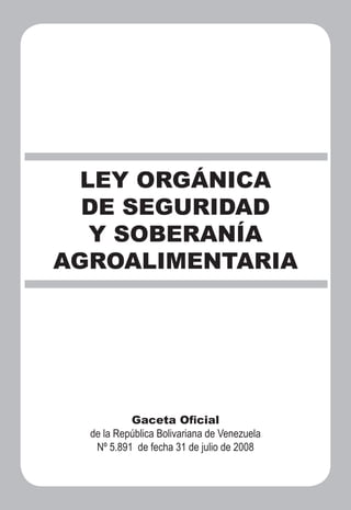LEY ORGÁNICA
  DE SEGURIDAD
   Y SOBERANÍA
AGROALIMENTARIA




           Gaceta Oﬁcial
  de la República Bolivariana de Venezuela
   Nº 5.891 de fecha 31 de julio de 2008
 