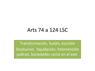 Arts 74 a 124 LSC
Transformación, fusión, escisión
Disolucion, liquidacion, Intervención
judicial, Sociedades const en el extr.
 