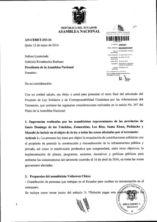 REPi'BLICA DEL ECUADOR
ASAMBLEA NACIONAL
AN-CERET-253-16
Quito 12 de mayo de 201 6
Seffora Licenciada
Gabriela Rivadeneira Burbano
Presidenta de Ia Asamblea Nacional
Presente.-
De mi consideraci6n:
?L
I ririllr lr lll]lltillllllllll l]
r r,amtte 24a357
.odiqo ulridd.idn MSUNzPUNIT
IIOO dE EtrIORANDO iN''.RNO
rBcha olicio 12atrav 2016
REMh'NTE HERNANDEZ EfoR'OUEZ
lo t'
con un cordial saludo, me dirijo a usted para presentar el texto final del articulado del
proyecto de Ley solidaria y de comesponsabilidad ciudadana por las Afectaciones del
Terremoto, que contiene las siguientes consideraciones rcalizadas en la sesi6n No. 387 del
P1eno de 1a Asamblea Nacional:
1. Sugerencias realizadas por los asambleistas representantes de las .provincias de
Santo Domingo de los Ts6chilas, Esmeraldas, Los Rios, Santa Elena, Pichincha y
Manabi de incluir en el objeto de la ley a todas las zonas afectadas por el terremoto:
Articulo 1.- La presente ley tiene por objeto la recaudaci6n de contribuciones solidarias con
el propdsito de permitir la construcci6n y reconstrucci6n de la infraestnrctura priblica y
privada, asi como la reactivaci6n productiva que comprender6, entre otros objetivos, la
implementaci6n de planes, programas, acciones, incentivos y politicas pirblicas para
enfrentar las consecuencias de1 terremoto ocurrido el 16 de abril de 2016, en todas las zonas
gravemente afectadas.
2. Propuestas del asambleista Vethowen Chica:
- Contribuci6n de personas que trabajan en el Ecuador pero reciben su remuneraci6n en el
extranjero:
Se incluye como tercer inciso del articulo 3: "Deberiin pagar esta
N
/<:toY
18raur4}
6*'ffi;k)
€ {WP-. 'i
f,r,lrnu,
o trnn'fl o r
^Si'
?rr*V
 