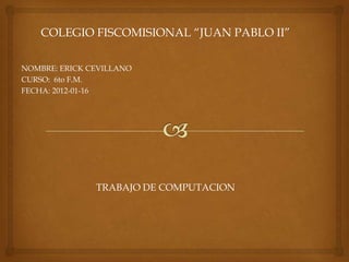 COLEGIO FISCOMISIONAL “JUAN PABLO II”

NOMBRE: ERICK CEVILLANO
CURSO: 6to F.M.
FECHA: 2012-01-16




               TRABAJO DE COMPUTACION
 