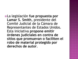  La legislación fue propuesta por
 Lamar S. Smith, presidente del
 Comité Judicial de la Cámara de
 Representantes de Estados Unidos.
 Esta iniciativa propone emitir
 órdenes judiciales en contra de
 sitios que promuevan o faciliten el
 robo de material protegido por
 derechos de autor.
 