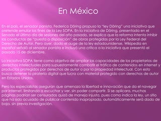 En México
En el país, el senador panista, Federico Döring propuso la “ley Döring” una iniciativa que
pretende emular los fines de la Ley SOPA. En la iniciativa de Döring, presentada en el
Senado el último día de sesiones del año pasado, se explica que la reforma intenta inhibir
las conductas de “puesta a disposición” de obras protegidas por la Ley Federal del
Derecho de Autor. Pero ayer, dado el auge de la ley estadounidense, Wikipedia en
español señaló al senador panista e incluyó una crítica a la iniciativa que presentó el
pasado 15 de diciembre.

La iniciativa SOPA tiene como objetivo de ampliar las capacidades de los propietarios de
derechos intelectuales para supuestamente combatir el tráfico de contenidos en internet y
productos protegidos por derechos de autor o por la propiedad intelectual. Con esto
busca detener la piratería digital que lucra con material protegido con derechos de autor
en Estados Unidos.

Pero los especialistas aseguran que amenaza la libertad e innovación que da el navegar
por internet, limitando a escuchar y ver, sin poder compartir. Si se aplicara, muchas
páginas podrían ser censuradas quizá de maneja injusta, pues como indica la ley, un sitio
que ha sido acusado de publicar contenido inapropiado, automáticamente será dado de
baja, sin previa investigación.
 