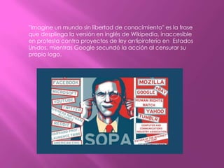 ''Imagine un mundo sin libertad de conocimiento'' es la frase
que despliega la versión en inglés de Wikipedia, inaccesible
en protesta contra proyectos de ley antipiratería en Estados
Unidos, mientras Google secundó la acción al censurar su
propio logo.
 
