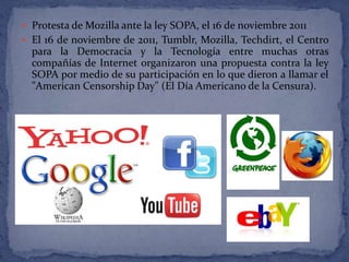  Protesta de Mozilla ante la ley SOPA, el 16 de noviembre 2011
 El 16 de noviembre de 2011, Tumblr, Mozilla, Techdirt, el Centro
  para la Democracia y la Tecnología entre muchas otras
  compañías de Internet organizaron una propuesta contra la ley
  SOPA por medio de su participación en lo que dieron a llamar el
  "American Censorship Day" (El Día Americano de la Censura).
 