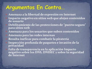  Amenaza a la libertad de expresión en Internet
 Impacto negativo en sitios web que alojan contenidos
    de usuario
   Debilitamiento de las protecciones de "puerto seguro"
    para sitios web
   Amenaza para los usuarios que suben contenidos
   Amenaza para las redes internas
   Resulta ineficaz para combatir la piratería
   Inspección profunda de paquetes e invasión de la
    privacidad
   Falta de transparencia en la aplicación Impacto
    negativo sobre los DNS, DNSSEC y sobre la seguridad
    de Internet
 