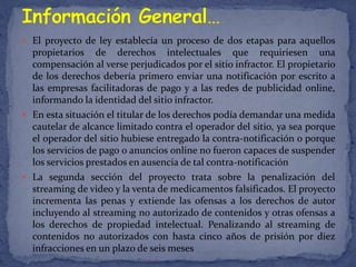  El proyecto de ley establecía un proceso de dos etapas para aquellos
  propietarios de derechos intelectuales que requiriesen una
  compensación al verse perjudicados por el sitio infractor. El propietario
  de los derechos debería primero enviar una notificación por escrito a
  las empresas facilitadoras de pago y a las redes de publicidad online,
  informando la identidad del sitio infractor.
 En esta situación el titular de los derechos podía demandar una medida
  cautelar de alcance limitado contra el operador del sitio, ya sea porque
  el operador del sitio hubiese entregado la contra-notificación o porque
  los servicios de pago o anuncios online no fueron capaces de suspender
  los servicios prestados en ausencia de tal contra-notificación
 La segunda sección del proyecto trata sobre la penalización del
  streaming de video y la venta de medicamentos falsificados. El proyecto
  incrementa las penas y extiende las ofensas a los derechos de autor
  incluyendo al streaming no autorizado de contenidos y otras ofensas a
  los derechos de propiedad intelectual. Penalizando al streaming de
  contenidos no autorizados con hasta cinco años de prisión por diez
  infracciones en un plazo de seis meses
 