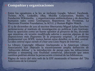  Compañías y organizaciones

 Entre los opositores a la ley se incluyen Google, Yahoo!, Facebook,
  Twitter, AOL, LinkedIn, eBay, Mozilla Corporation, Reddit, la
  Fundación Wikimedia, y organizaciones ambientalistas y de derechos
  humanos tales como Greenpeace, Reporteros Sin Fronteras, La
  Electronic Frontier Foundation, la ACLU, y Human Rights Watch.
 El 13 de diciembre de 2011 el escritor libertarista Miguel Julian Sanchez
  perteneciente al instituto de investigación en políticas Cato Institute;
  hizo su aparición como un fuerte opositor al proyecto de ley, diciendo
  que mientras «la versión modificada adorna o suaviza algunas de las
  disposiciones más flagrantes de la propuesta original... el problema
  fundamental con SOPA, nunca fueron estos detalles; es la idea central.
  La idea central sigue siendo el crear una Lista Negra de Internet...»
 La Library Copyright Alliance (incluyendo a la American Library
  Association) han objetado la excesivamente amplia definición de
  "infracción dolosa" y la introducción de penas para las infracciones
  debidas a streaming con finalidad comercial, aduciendo que estos
  cambios podrían alentar la persecución criminal de las bibliotecas.
 Página de inicio del sitio web de la EFF mostrando el banner del "Día
  Americano de la Censura"
 